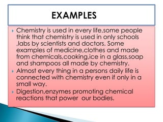  Chemistry is used in every life,some people
think that chemistry is used in only schools
,labs by scientists and doctors. Some
examples of medicine,clothes and made
from chemicals,cooking,ice in a glass,soap
and shampoos all made by chemistry.
 Almost every thing in a persons daily life is
connected with chemistry even if only in a
small way.
 Digestion,enzymes promoting chemical
reactions that power our bodies.
 