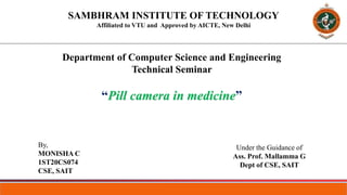 SAMBHRAM INSTITUTE OF TECHNOLOGY
Affiliated to VTU and Approved by AICTE, New Delhi
Department of Computer Science and Engineering
Technical Seminar
“Pill camera in medicine”
By,
MONISHA C
1ST20CS074
CSE, SAIT
Under the Guidance of
Ass. Prof. Mallamma G
Dept of CSE, SAIT
 