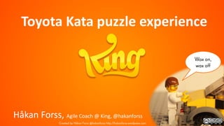 Wax on,
wax off
Toyota Kata puzzle experience
Håkan Forss, Agile Coach @ King, @hakanforss
Created by Håkan Forss @hakanforss http://hakanforss.wordpress.com
 