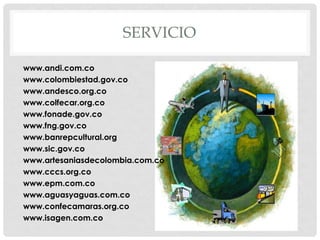 SERVICIO
www.andi.com.co
www.colombiestad.gov.co
www.andesco.org.co
www.colfecar.org.co
www.fonade.gov.co
www.fng.gov.co
www.banrepcultural.org
www.sic.gov.co
www.artesaniasdecolombia.com.co
www.cccs.org.co
www.epm.com.co
www.aguasyaguas.com.co
www.confecamaras.org.co
www.isagen.com.co
 