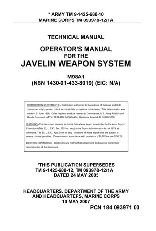* ARMY TM 9-1425-688-10
MARINE CORPS TM 09397B-12/1A
TECHNICAL MANUAL
OPERATOR’S MANUAL
FOR THE
JAVELIN WEAPON SYSTEM
M98A1
(NSN 1430-01-433-8019) (EIC: N/A)
DISTRIBUTION STATEMENT D - Distribution authorized to Department of Defense and DoD
contractors only to protect critical technical data on systems or hardware. This determination was
made in 01 June 1996. Other requests shall be referred to Commander, U.S. Army Aviation and
Missile Command, ATTN: SFAE-MSLS-CWS-AS-J, Redstone Arsenal, AL 35898-5000.
WARNING - This document contains technical data whose export is restricted by the Arms Export
Control Act (Title 22, U.S.C., Sec. 2751 et. seq.) or the Export Administration Act of 1979, as
amended, Title 50, U.S.C., App. 2401 et. seq. Violations of these export laws are subject to
severe criminal penalties. Disseminate in accordance with provisions of DoD Directive 5230.25.
DESTRUCTION NOTICE - Destroy by any method that will prevent disclosure of contents or
reconstruction of the document.
*THIS PUBLICATION SUPERSEDES
TM 9-1425-688-12, TM 09397B-12/1A
DATED 24 MAY 2005
HEADQUARTERS, DEPARTMENT OF THE ARMY
AND HEADQUARTERS, MARINE CORPS
10 MAY 2007
PCN 184 093971 00
 