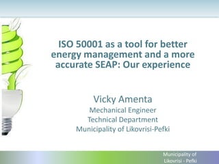 ISO 50001 as a tool for better
energy management and a more
accurate SEAP: Our experience
Vicky Amenta
Mechanical Engineer
Technical Department
Municipality of Likovrisi-Pefki
Municipality of
Likovrisi - Pefki
 