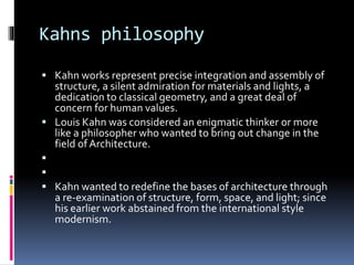 Kahns philosophy
 Kahn works represent precise integration and assembly of
structure, a silent admiration for materials and lights, a
dedication to classical geometry, and a great deal of
concern for human values.
 Louis Kahn was considered an enigmatic thinker or more
like a philosopher who wanted to bring out change in the
field of Architecture.


 Kahn wanted to redefine the bases of architecture through
a re-examination of structure, form, space, and light; since
his earlier work abstained from the international style
modernism.
 