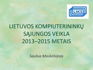 LIETUVOS KOMPIUTERININKŲ
SĄJUNGOS VEIKLA
2013–2015 METAIS
Saulius Maskeliūnas
 