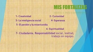 MIS FORTALEZAS
1- Creatividad 2- Curiosidad
3- La inteligencia social 4- Esperanza
5- El perdón y la misericordia
6- Espiritualidad
7- Ciudadanía. Responsabilidad social, lealtad,
trabajo en equipo.
 