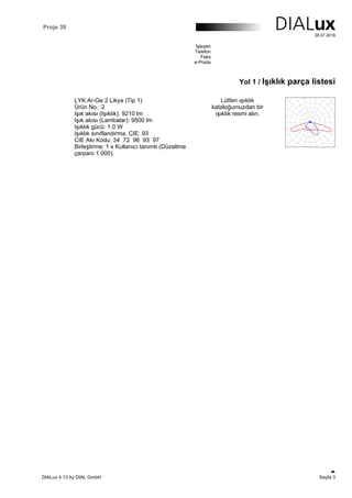 Proje 39
28.07.2018
İşleyen
Telefon
Faks
e-Posta
Yol 1 / Işıklık parça listesi
LYK Ar-Ge 2 Likya (Tip 1)
Ürün No.: 2
Işık akısı (Işıklık): 9210 lm
Işık akısı (Lambalar): 9500 lm
Işıklık gücü: 1.0 W
Işıklık sınıflandırma, CIE: 93
CIE Akı Kodu: 34 72 96 93 97
Birleştirme: 1 x Kullanıcı tanımlı (Düzeltme
çarpanı 1.000).
Lütfen ışıklık
kataloğumuzdan bir
ışıklık resmi alın.
DIALux 4.13 by DIAL GmbH Sayfa 3
 