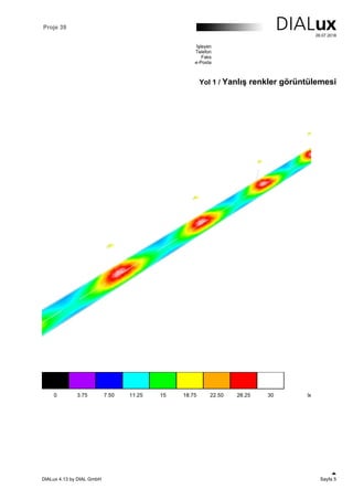 Proje 39
28.07.2018
İşleyen
Telefon
Faks
e-Posta
Yol 1 / Yanlış renkler görüntülemesi
DIALux 4.13 by DIAL GmbH Sayfa 5
 