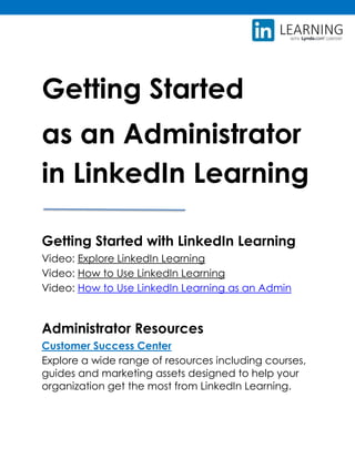 Getting Started
as an Administrator
in LinkedIn Learning
Getting Started with LinkedIn Learning
Video: Explore LinkedIn Learning
Video: How to Use LinkedIn Learning
Video: How to Use LinkedIn Learning as an Admin
Administrator Resources
Customer Success Center
Explore a wide range of resources including courses,
guides and marketing assets designed to help your
organization get the most from LinkedIn Learning.
 