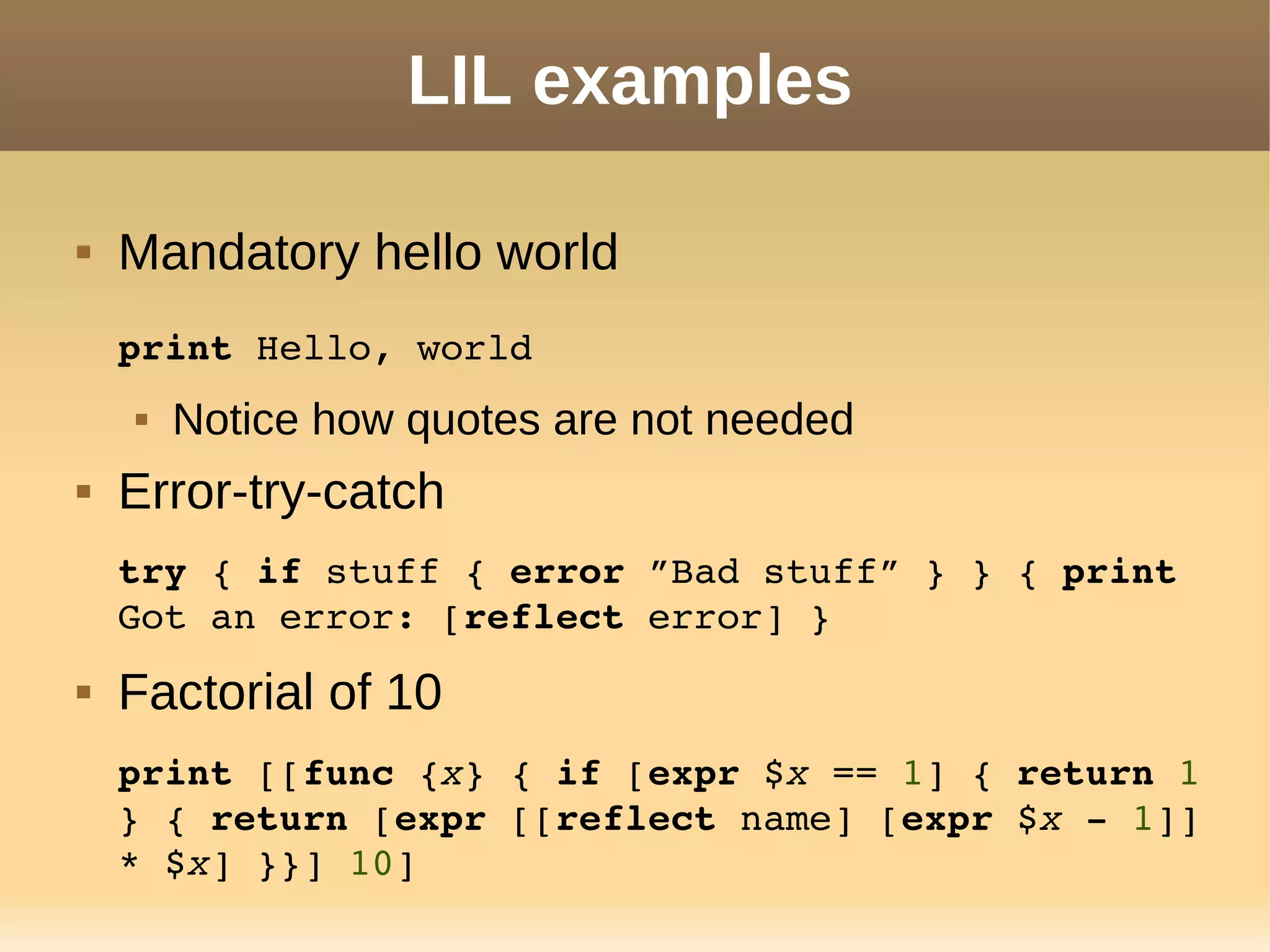 LIL examples
 Mandatory hello world
print Hello, world
 Notice how quotes are not needed
 Error-try-catch
try { if stuff { error ”Bad stuff” } } { print 
Got an error: [reflect error] }
 Factorial of 10
print [[func {x} { if [expr $x == 1] { return 1 
} { return [expr [[reflect name] [expr $x ­ 1]] 
* $x] }}] 10]
 
