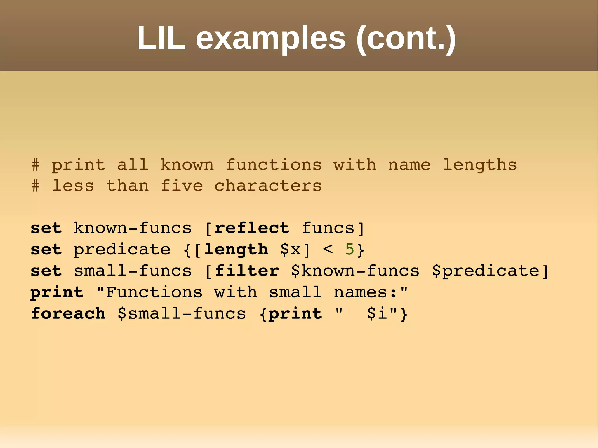 LIL examples (cont.)
# print all known functions with name lengths
# less than five characters
set known­funcs [reflect funcs]
set predicate {[length $x] < 5}
set small­funcs [filter $known­funcs $predicate]
print "Functions with small names:"
foreach $small­funcs {print "  $i"}
 