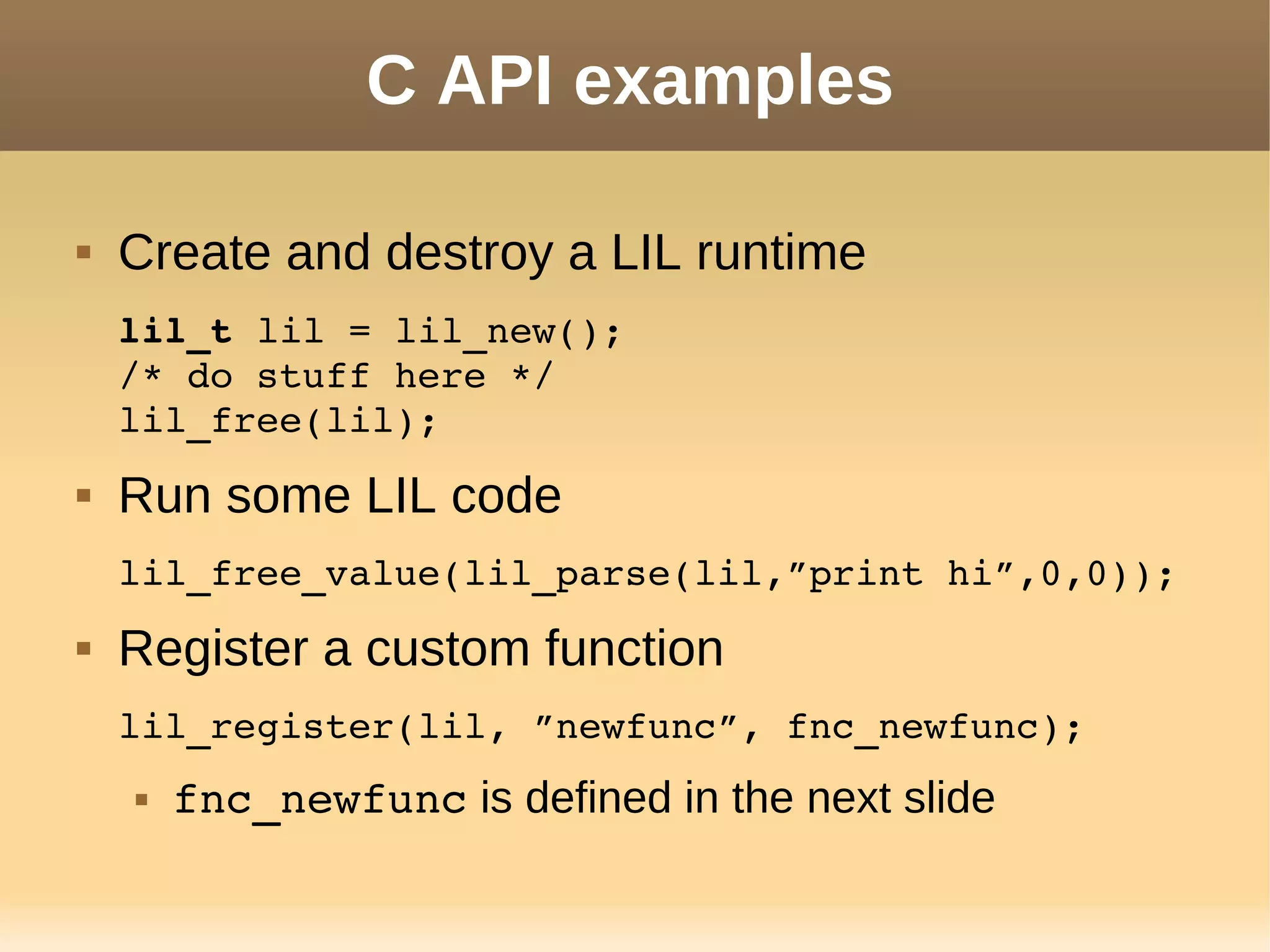 C API examples
 Create and destroy a LIL runtime
lil_t lil = lil_new();
/* do stuff here */
lil_free(lil);
 Run some LIL code
lil_free_value(lil_parse(lil,”print hi”,0,0));
 Register a custom function
lil_register(lil, ”newfunc”, fnc_newfunc);
 fnc_newfunc is defined in the next slide
 