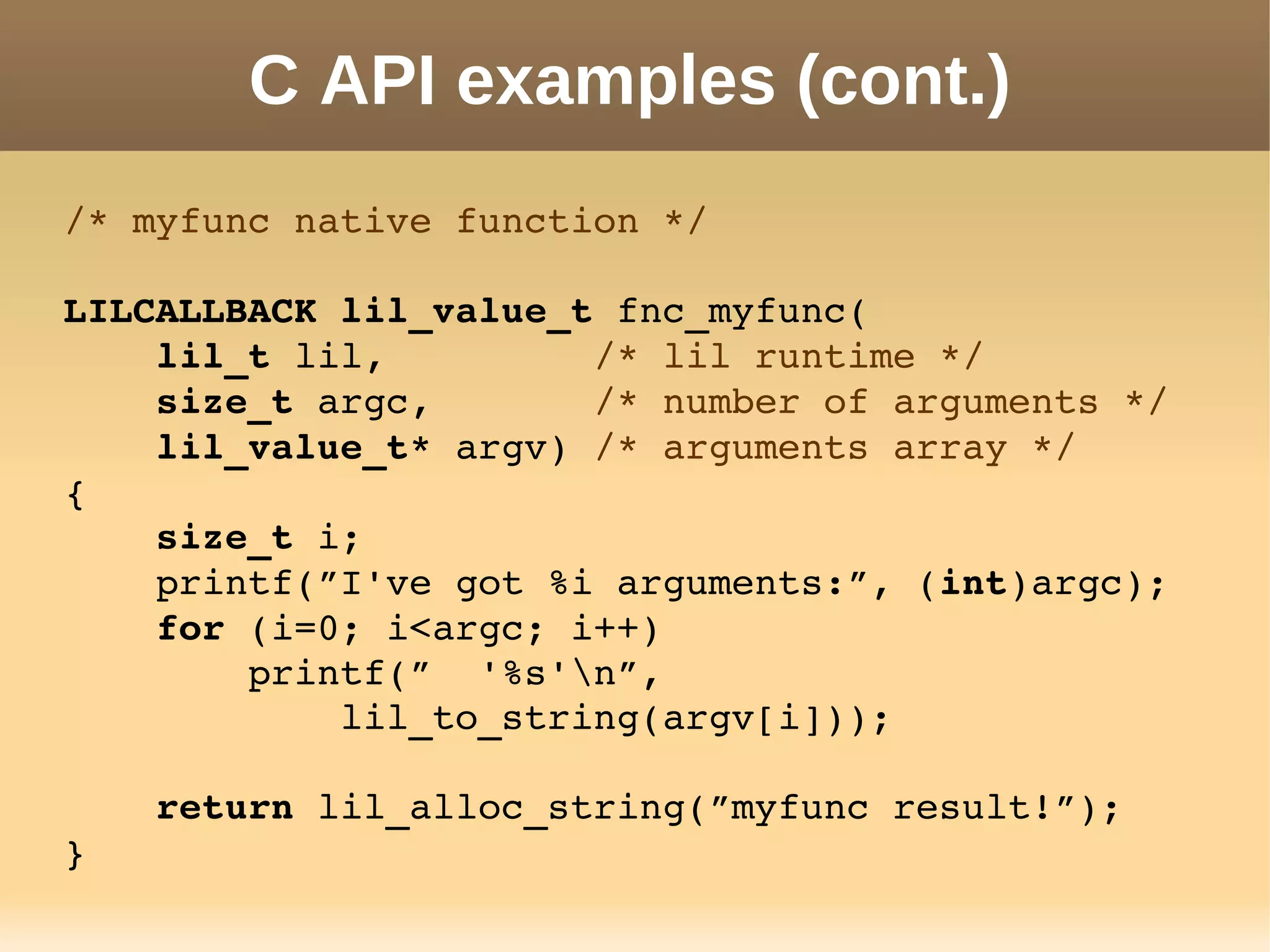 C API examples (cont.)
/* myfunc native function */
LILCALLBACK lil_value_t fnc_myfunc(
    lil_t lil,         /* lil runtime */
    size_t argc,       /* number of arguments */
    lil_value_t* argv) /* arguments array */
{
    size_t i;
    printf(”I've got %i arguments:”, (int)argc);
    for (i=0; i<argc; i++)
        printf(”  '%s'n”,
            lil_to_string(argv[i]));
    return lil_alloc_string(”myfunc result!”);
}
 