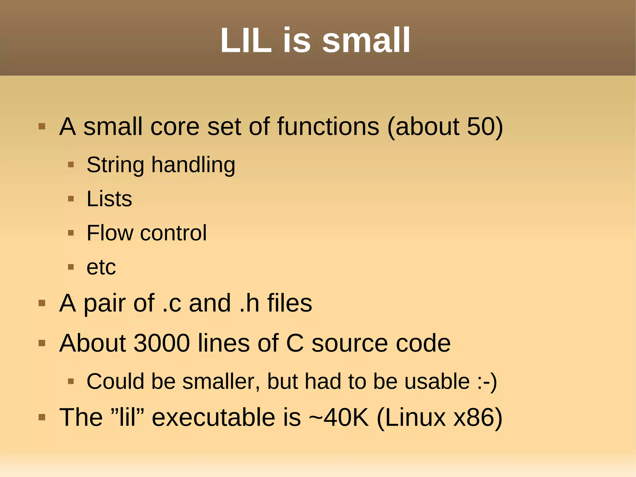 LIL is small
 A small core set of functions (about 50)
 String handling
 Lists
 Flow control
 etc
 A pair of .c and .h files
 About 3000 lines of C source code
 Could be smaller, but had to be usable :-)
 The ”lil” executable is ~40K (Linux x86)
 