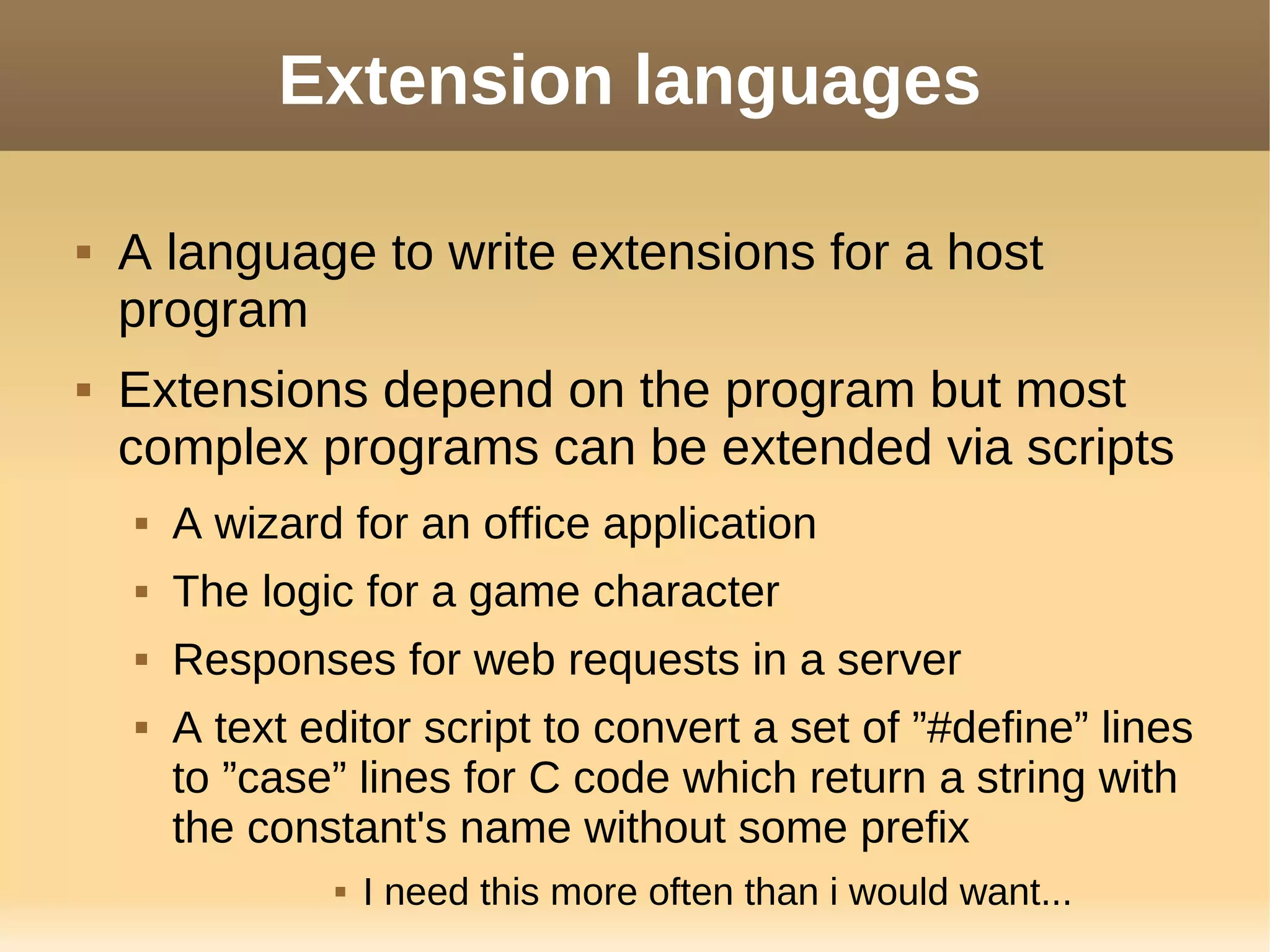 Extension languages
 A language to write extensions for a host
program
 Extensions depend on the program but most
complex programs can be extended via scripts
 A wizard for an office application
 The logic for a game character
 Responses for web requests in a server
 A text editor script to convert a set of ”#define” lines
to ”case” lines for C code which return a string with
the constant's name without some prefix
 I need this more often than i would want...
 