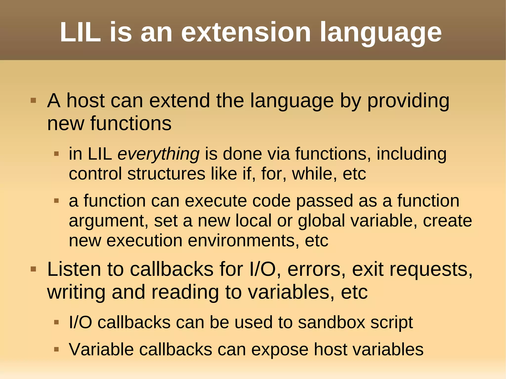 LIL is an extension language
 A host can extend the language by providing
new functions
 in LIL everything is done via functions, including
control structures like if, for, while, etc
 a function can execute code passed as a function
argument, set a new local or global variable, create
new execution environments, etc
 Listen to callbacks for I/O, errors, exit requests,
writing and reading to variables, etc
 I/O callbacks can be used to sandbox script
 Variable callbacks can expose host variables
 