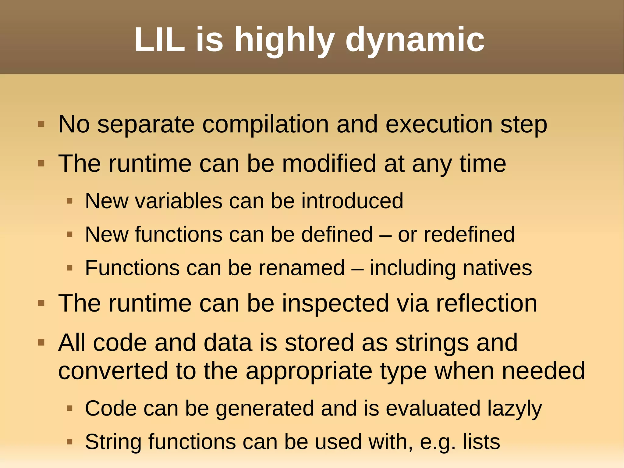 LIL is highly dynamic
 No separate compilation and execution step
 The runtime can be modified at any time
 New variables can be introduced
 New functions can be defined – or redefined
 Functions can be renamed – including natives
 The runtime can be inspected via reflection
 All code and data is stored as strings and
converted to the appropriate type when needed
 Code can be generated and is evaluated lazyly
 String functions can be used with, e.g. lists
 