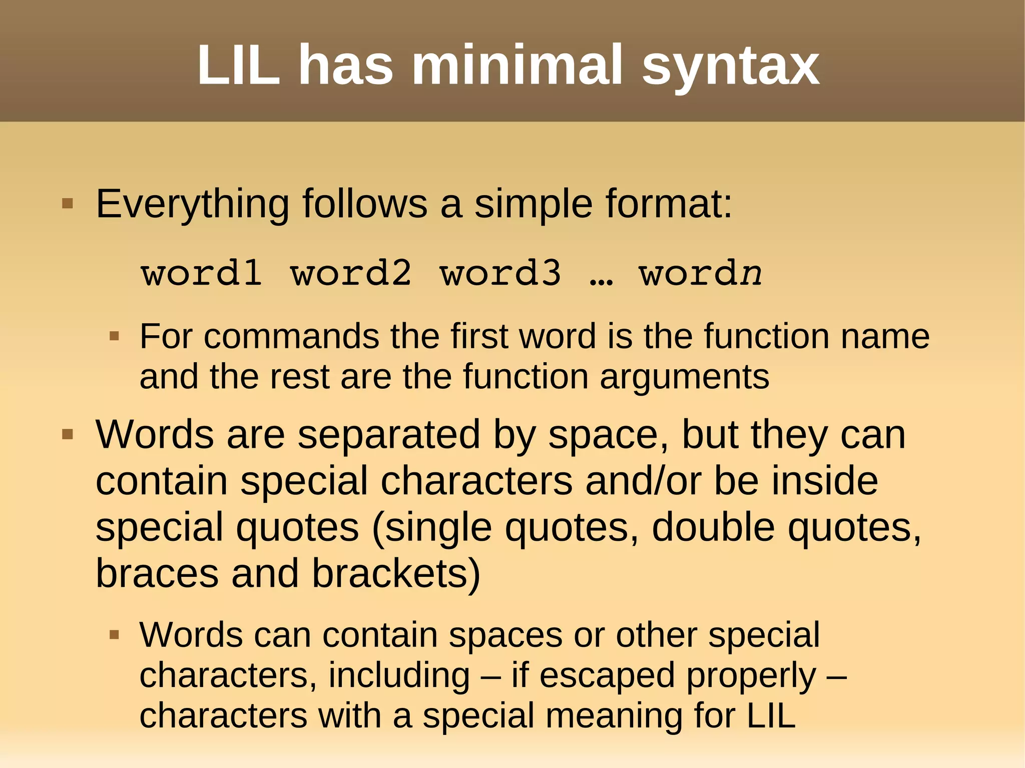 LIL has minimal syntax
 Everything follows a simple format:
word1 word2 word3 … wordn
 For commands the first word is the function name
and the rest are the function arguments
 Words are separated by space, but they can
contain special characters and/or be inside
special quotes (single quotes, double quotes,
braces and brackets)
 Words can contain spaces or other special
characters, including – if escaped properly –
characters with a special meaning for LIL
 
