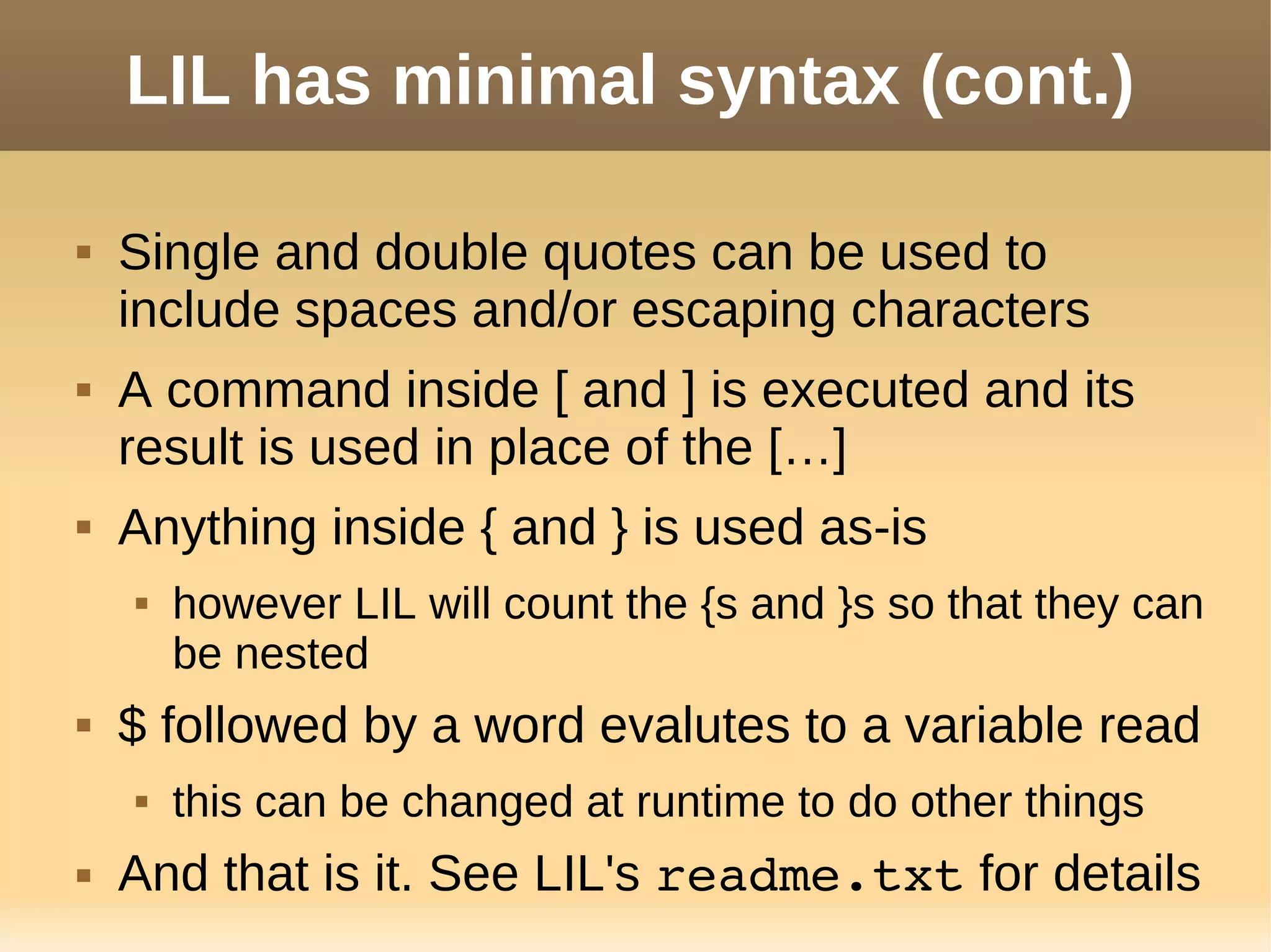 LIL has minimal syntax (cont.)
 Single and double quotes can be used to
include spaces and/or escaping characters
 A command inside [ and ] is executed and its
result is used in place of the […]
 Anything inside { and } is used as-is
 however LIL will count the {s and }s so that they can
be nested
 $ followed by a word evalutes to a variable read
 this can be changed at runtime to do other things
 And that is it. See LIL's readme.txt for details
 