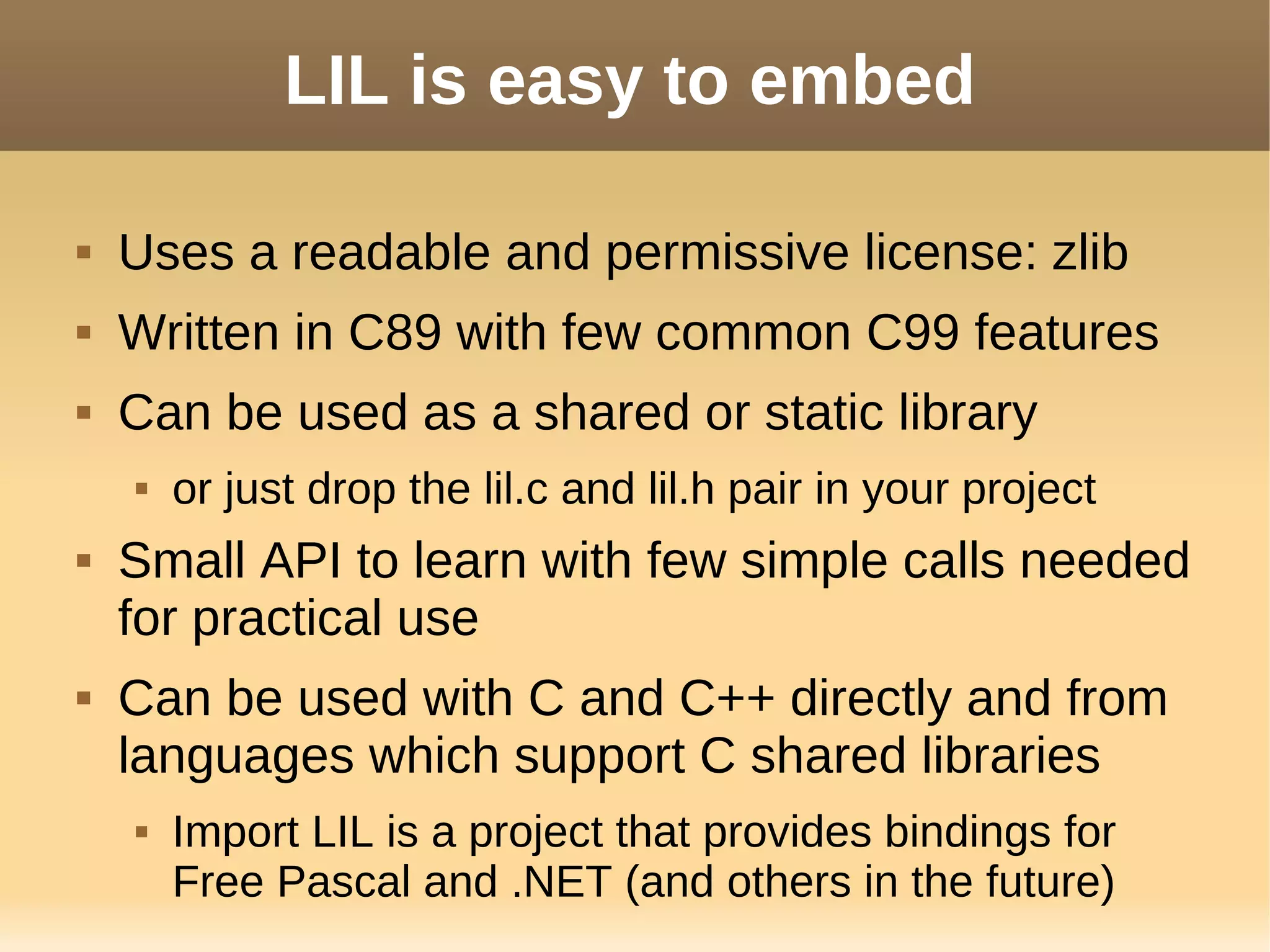 LIL is easy to embed
 Uses a readable and permissive license: zlib
 Written in C89 with few common C99 features
 Can be used as a shared or static library
 or just drop the lil.c and lil.h pair in your project
 Small API to learn with few simple calls needed
for practical use
 Can be used with C and C++ directly and from
languages which support C shared libraries
 Import LIL is a project that provides bindings for
Free Pascal and .NET (and others in the future)
 