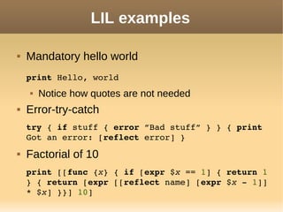 LIL examples
 Mandatory hello world
print Hello, world
 Notice how quotes are not needed
 Error-try-catch
try { if stuff { error ”Bad stuff” } } { print 
Got an error: [reflect error] }
 Factorial of 10
print [[func {x} { if [expr $x == 1] { return 1 
} { return [expr [[reflect name] [expr $x ­ 1]] 
* $x] }}] 10]
 