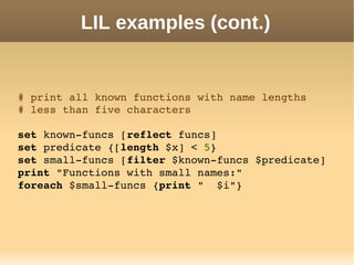 LIL examples (cont.)
# print all known functions with name lengths
# less than five characters
set known­funcs [reflect funcs]
set predicate {[length $x] < 5}
set small­funcs [filter $known­funcs $predicate]
print "Functions with small names:"
foreach $small­funcs {print "  $i"}
 