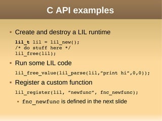 C API examples
 Create and destroy a LIL runtime
lil_t lil = lil_new();
/* do stuff here */
lil_free(lil);
 Run some LIL code
lil_free_value(lil_parse(lil,”print hi”,0,0));
 Register a custom function
lil_register(lil, ”newfunc”, fnc_newfunc);
 fnc_newfunc is defined in the next slide
 