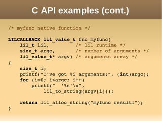 C API examples (cont.)
/* myfunc native function */
LILCALLBACK lil_value_t fnc_myfunc(
    lil_t lil,         /* lil runtime */
    size_t argc,       /* number of arguments */
    lil_value_t* argv) /* arguments array */
{
    size_t i;
    printf(”I've got %i arguments:”, (int)argc);
    for (i=0; i<argc; i++)
        printf(”  '%s'n”,
            lil_to_string(argv[i]));
    return lil_alloc_string(”myfunc result!”);
}
 