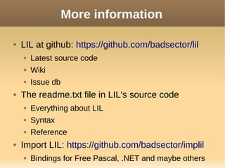 More information
 LIL at github: https://github.com/badsector/lil
 Latest source code
 Wiki
 Issue db
 The readme.txt file in LIL's source code
 Everything about LIL
 Syntax
 Reference
 Import LIL: https://github.com/badsector/implil
 Bindings for Free Pascal, .NET and maybe others
 