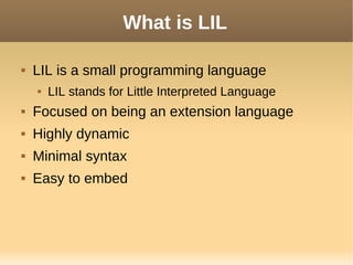 What is LIL
 LIL is a small programming language
 LIL stands for Little Interpreted Language
 Focused on being an extension language
 Highly dynamic
 Minimal syntax
 Easy to embed
 