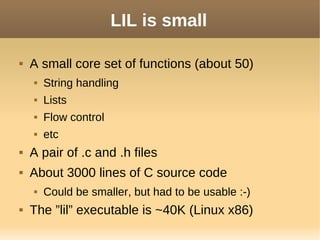 LIL is small
 A small core set of functions (about 50)
 String handling
 Lists
 Flow control
 etc
 A pair of .c and .h files
 About 3000 lines of C source code
 Could be smaller, but had to be usable :-)
 The ”lil” executable is ~40K (Linux x86)
 