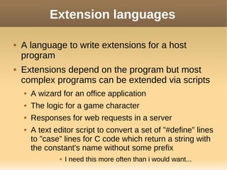 Extension languages
 A language to write extensions for a host
program
 Extensions depend on the program but most
complex programs can be extended via scripts
 A wizard for an office application
 The logic for a game character
 Responses for web requests in a server
 A text editor script to convert a set of ”#define” lines
to ”case” lines for C code which return a string with
the constant's name without some prefix
 I need this more often than i would want...
 