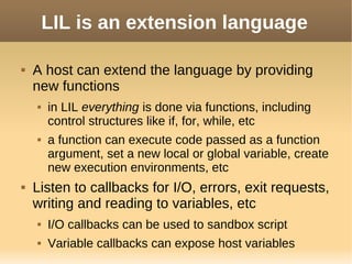 LIL is an extension language
 A host can extend the language by providing
new functions
 in LIL everything is done via functions, including
control structures like if, for, while, etc
 a function can execute code passed as a function
argument, set a new local or global variable, create
new execution environments, etc
 Listen to callbacks for I/O, errors, exit requests,
writing and reading to variables, etc
 I/O callbacks can be used to sandbox script
 Variable callbacks can expose host variables
 