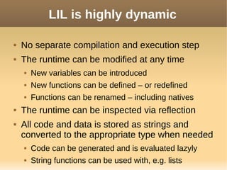 LIL is highly dynamic
 No separate compilation and execution step
 The runtime can be modified at any time
 New variables can be introduced
 New functions can be defined – or redefined
 Functions can be renamed – including natives
 The runtime can be inspected via reflection
 All code and data is stored as strings and
converted to the appropriate type when needed
 Code can be generated and is evaluated lazyly
 String functions can be used with, e.g. lists
 