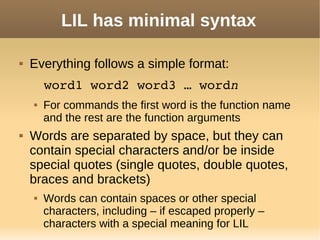 LIL has minimal syntax
 Everything follows a simple format:
word1 word2 word3 … wordn
 For commands the first word is the function name
and the rest are the function arguments
 Words are separated by space, but they can
contain special characters and/or be inside
special quotes (single quotes, double quotes,
braces and brackets)
 Words can contain spaces or other special
characters, including – if escaped properly –
characters with a special meaning for LIL
 