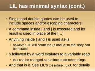 LIL has minimal syntax (cont.)
 Single and double quotes can be used to
include spaces and/or escaping characters
 A command inside [ and ] is executed and its
result is used in place of the […]
 Anything inside { and } is used as-is
 however LIL will count the {s and }s so that they can
be nested
 $ followed by a word evalutes to a variable read
 this can be changed at runtime to do other things
 And that is it. See LIL's readme.txt for details
 