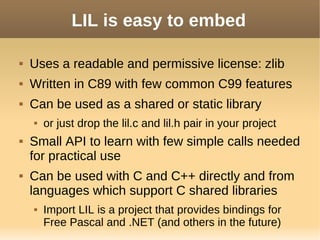 LIL is easy to embed
 Uses a readable and permissive license: zlib
 Written in C89 with few common C99 features
 Can be used as a shared or static library
 or just drop the lil.c and lil.h pair in your project
 Small API to learn with few simple calls needed
for practical use
 Can be used with C and C++ directly and from
languages which support C shared libraries
 Import LIL is a project that provides bindings for
Free Pascal and .NET (and others in the future)
 