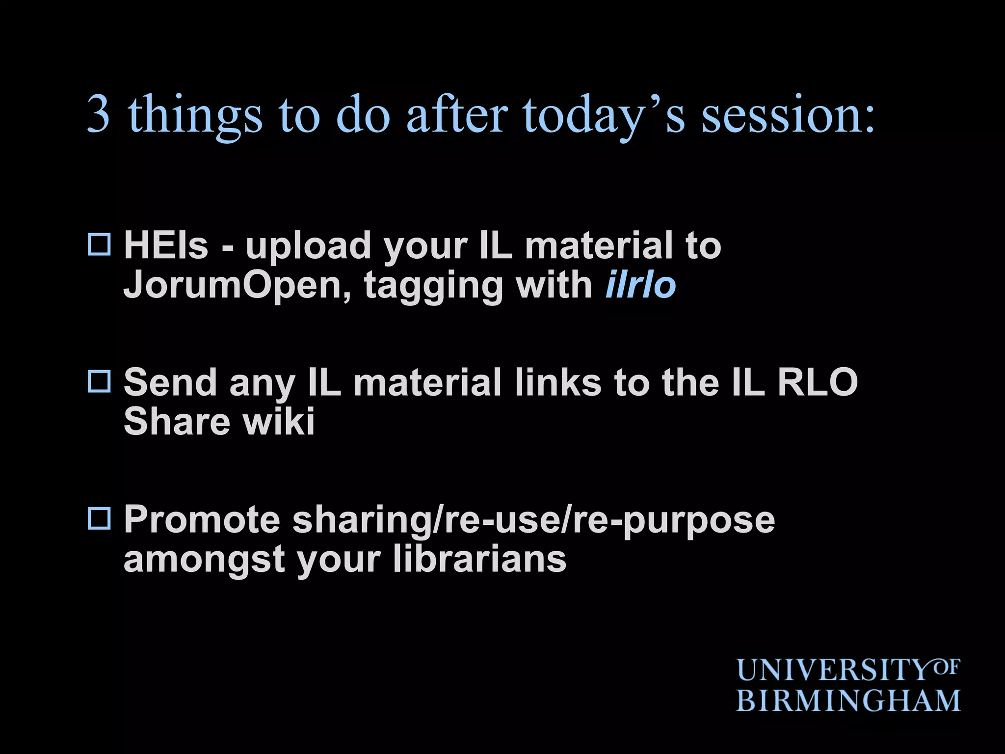 3 things to do after today’s session: HEIs - upload your IL material to JorumOpen, tagging with  ilrlo Send any IL material links to the IL RLO Share wiki Promote sharing/re-use/re-purpose amongst your librarians 