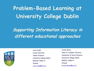Problem-Based Learning at University College Dublin Lorna Dodd  Liaison Librarian Human Sciences University College Dublin, Belfield, Dublin 4, Ireland [email_address]   Supporting Information Literacy in different educational approaches Ursula Byrne Head of Academic Services, Humanities & Social Sciences, University College Dublin, Belfield, Dublin 4, Ireland [email_address]   
