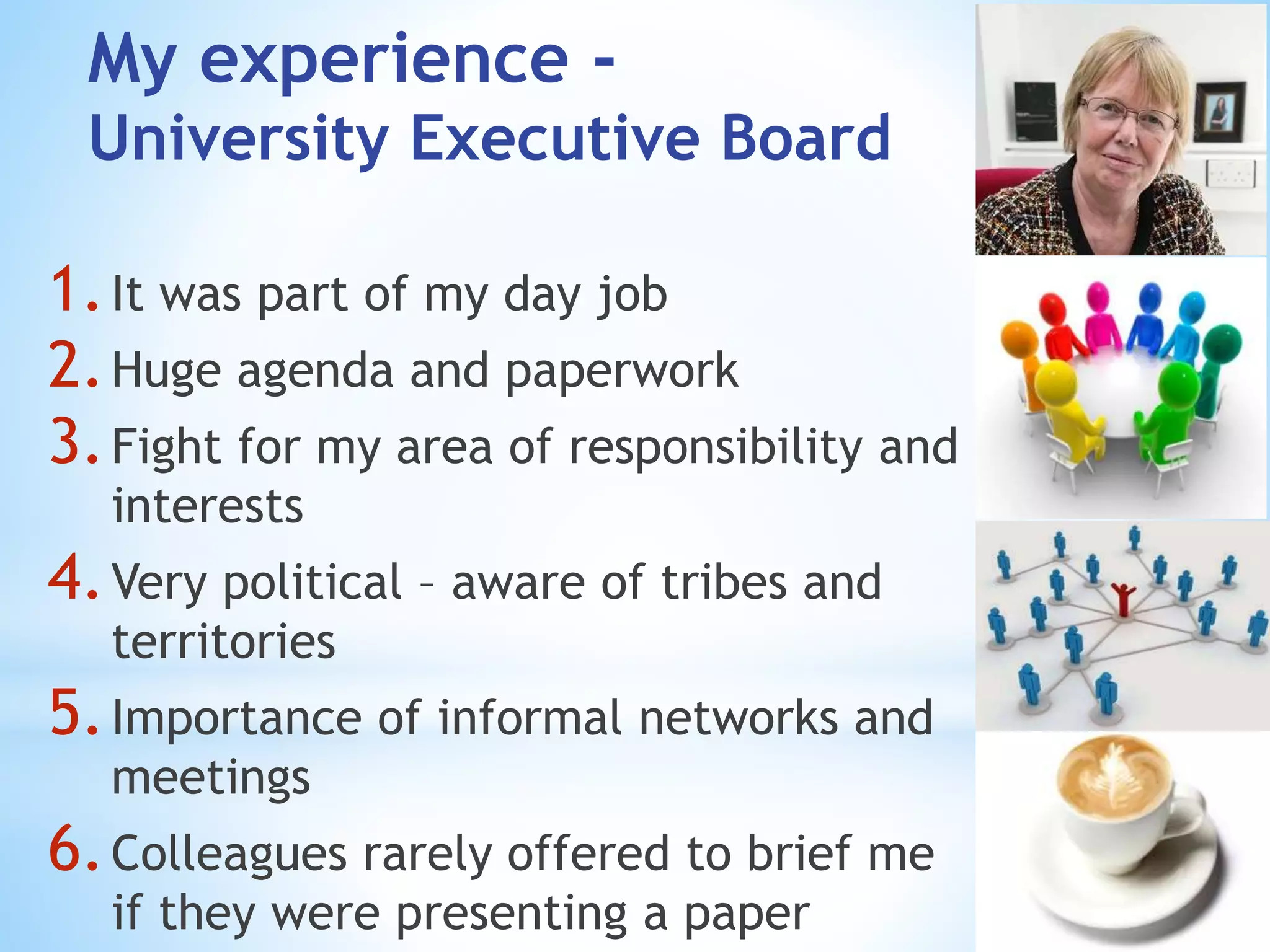1.It was part of my day job
2.Huge agenda and paperwork
3.Fight for my area of responsibility and
interests
4.Very political – aware of tribes and
territories
5.Importance of informal networks and
meetings
6.Colleagues rarely offered to brief me
if they were presenting a paper
My experience -
University Executive Board
 