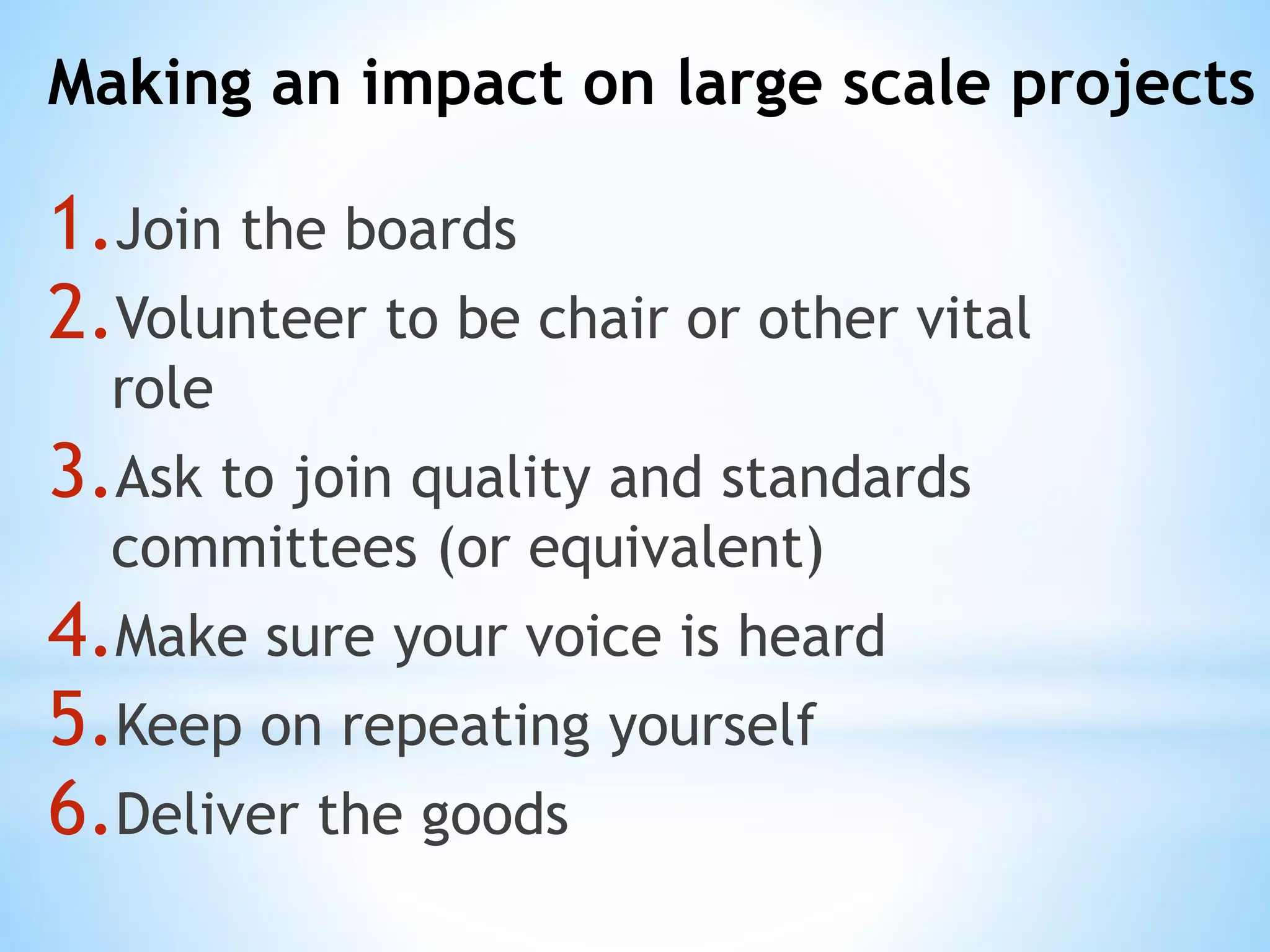 Making an impact on large scale projects
1.Join the boards
2.Volunteer to be chair or other vital
role
3.Ask to join quality and standards
committees (or equivalent)
4.Make sure your voice is heard
5.Keep on repeating yourself
6.Deliver the goods
 
