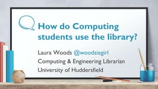 How do Computing
students use the library?
Laura Woods @woodsiegirl
Computing & Engineering Librarian
University of Huddersfield
 