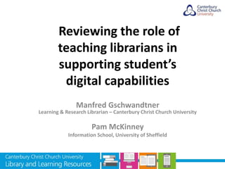 Reviewing the role of
teaching librarians in
supporting student’s
digital capabilities
Manfred Gschwandtner
Learning & Research Librarian – Canterbury Christ Church University
Pam McKinney
Information School, University of Sheffield
 