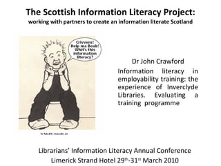 The Scottish Information Literacy Project: working with partners to create an information literate Scotland Dr John Crawford Information literacy in employability training: the experience of Inverclyde Libraries. Evaluating a training  programme  Librarians’ Information Literacy Annual Conference Limerick Strand Hotel 29 th -31 st  March 2010 