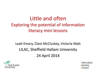 Little and often
Exploring the potential of information
literacy mini lessons
Leah Emary, Clare McCluskey, Victoria Watt
LILAC, Sheffield Hallam University
24 April 2014
 