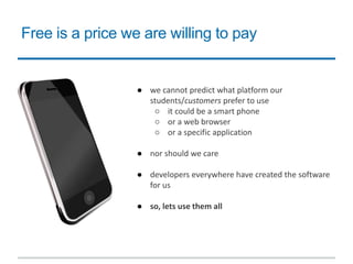 Free is a price we are willing to pay
● we cannot predict what platform our
students/customers prefer to use
○ it could be a smart phone
○ or a web browser
○ or a specific application
● nor should we care
● developers everywhere have created the software
for us
● so, lets use them all
 