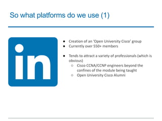 So what platforms do we use (1)
● Creation of an ‘Open University Cisco’ group
● Currently over 550+ members
● Tends to attract a variety of professionals (which is
obvious)
○ Cisco CCNA/CCNP engineers beyond the
confines of the module being taught
○ Open University Cisco Alumni
 