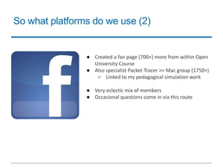 So what platforms do we use (2)
● Created a fan page (700+) more from within Open
University Course
● Also specialist Packet Tracer >> Mac group (1750+)
○ Linked to my pedagogical simulation work
● Very eclectic mix of members
● Occasional questions come in via this route
 