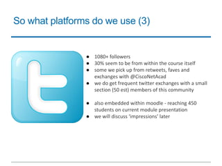 So what platforms do we use (3)
● 1080+ followers
● 30% seem to be from within the course itself
● some we pick up from retweets, faves and
exchanges with @CiscoNetAcad
● we do get frequent twitter exchanges with a small
section (50 est) members of this community
● also embedded within moodle - reaching 450
students on current module presentation
● we will discuss ‘impressions’ later
 