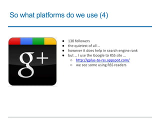 So what platforms do we use (4)
● 130 followers
● the quietest of all …
● however it does help in search engine rank
● but … I use the Google to RSS site …
○ http://gplus-to-rss.appspot.com/
○ we see some using RSS readers
 