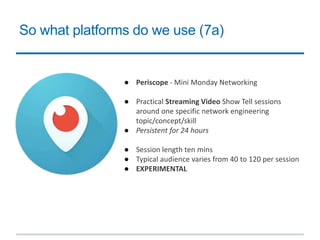 So what platforms do we use (7a)
● Periscope - Mini Monday Networking
● Practical Streaming Video Show Tell sessions
around one specific network engineering
topic/concept/skill
● Persistent for 24 hours
● Session length ten mins
● Typical audience varies from 40 to 120 per session
● EXPERIMENTAL
 